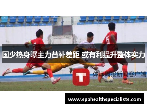 国少热身曝主力替补差距 或有利提升整体实力