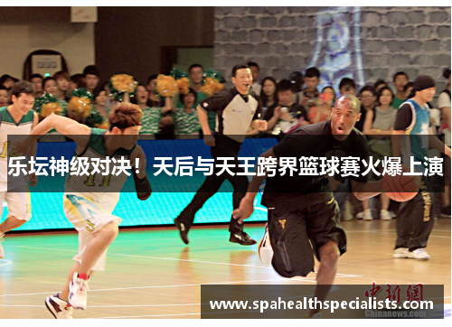乐坛神级对决！天后与天王跨界篮球赛火爆上演